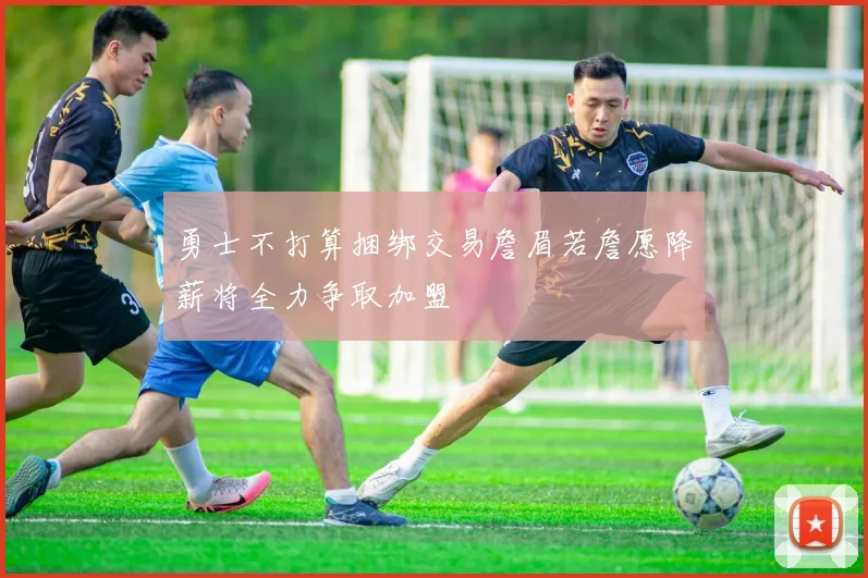 勇士不打算捆绑交易詹眉若詹愿降薪将全力争取加盟