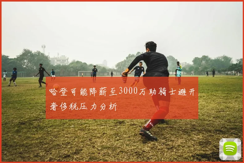 哈登可能降薪至3000万助骑士避开奢侈税压力分析