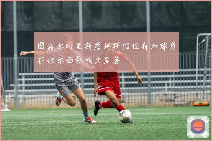 图赫尔对里斯詹姆斯信任有加球员在切尔西影响力显著
