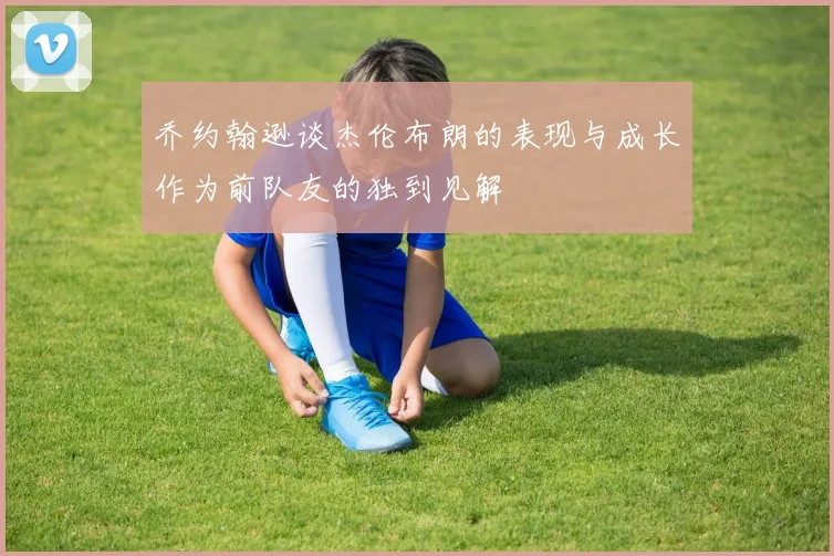 乔约翰逊谈杰伦布朗的表现与成长作为前队友的独到见解