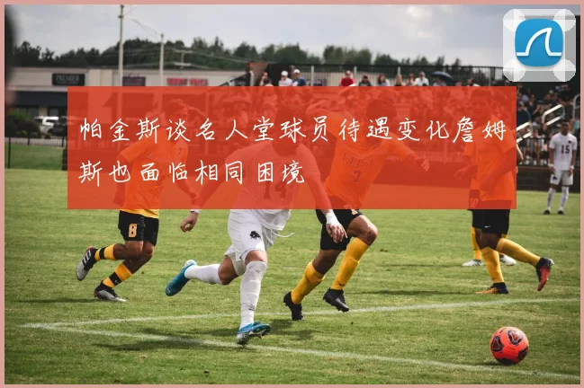 帕金斯谈名人堂球员待遇变化詹姆斯也面临相同困境