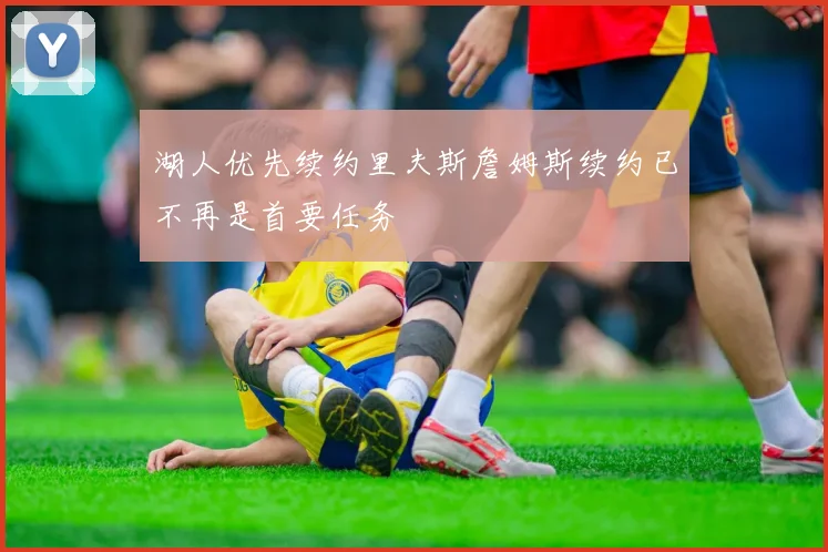 湖人优先续约里夫斯詹姆斯续约已不再是首要任务