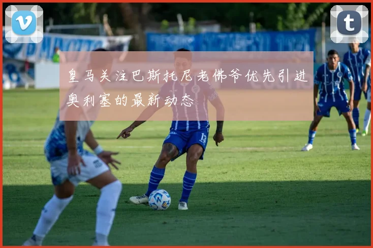 皇马关注巴斯托尼老佛爷优先引进奥利塞的最新动态