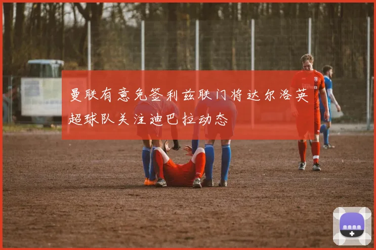 曼联有意免签利兹联门将达尔洛英超球队关注迪巴拉动态