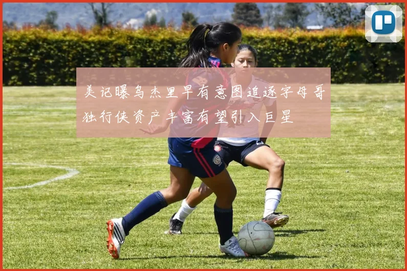 美记曝乌杰里早有意图追逐字母哥独行侠资产丰富有望引入巨星