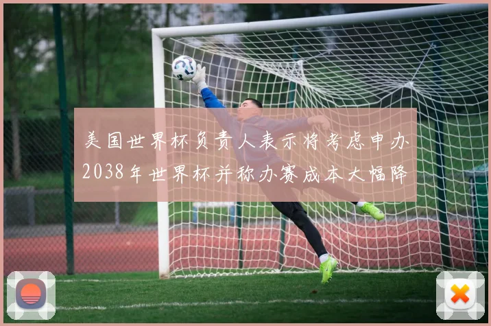 美国世界杯负责人表示将考虑申办2038年世界杯并称办赛成本大幅降低