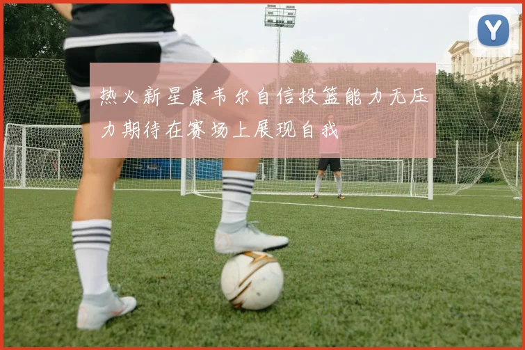 热火新星康韦尔自信投篮能力无压力期待在赛场上展现自我