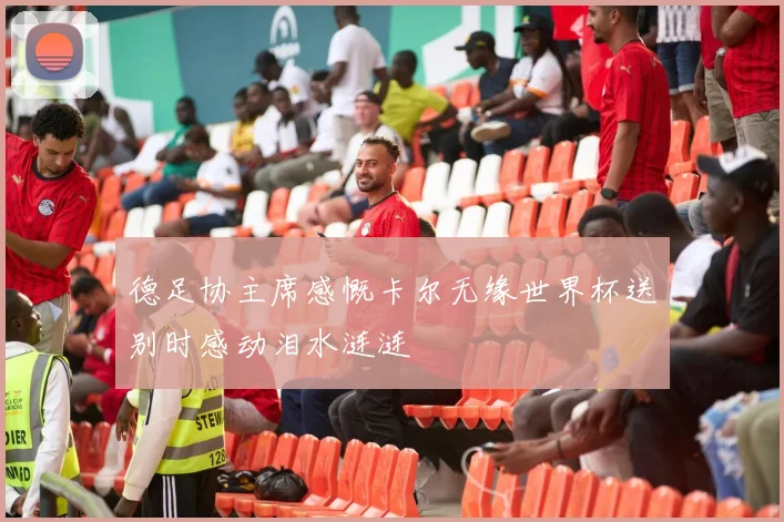 德足协主席感慨卡尔无缘世界杯送别时感动泪水涟涟