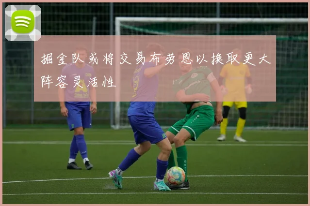 掘金队或将交易布劳恩以换取更大阵容灵活性