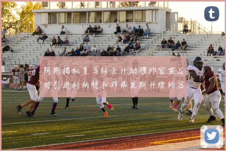 阿斯揭秘皇马转会计划穆帅官宣后将引进科纳特和邓弗里斯并续约吕迪格