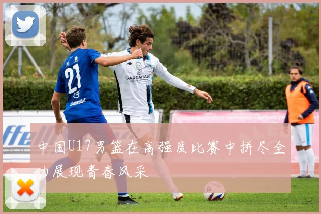 中国U17男篮在高强度比赛中拼尽全力展现青春风采