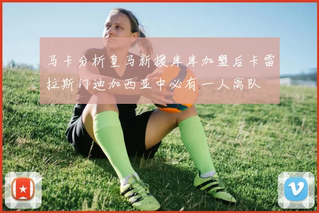 马卡分析皇马新援库库加盟后卡雷拉斯门迪加西亚中必有一人离队