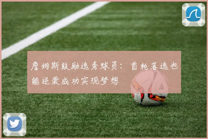 詹姆斯鼓励选秀球员：首轮落选也能逆袭成功实现梦想