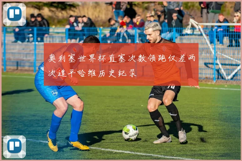 奥利塞世界杯直塞次数领跑仅差两次追平哈维历史纪录