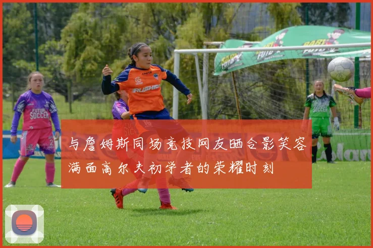 与詹姆斯同场竞技网友晒合影笑容满面高尔夫初学者的荣耀时刻