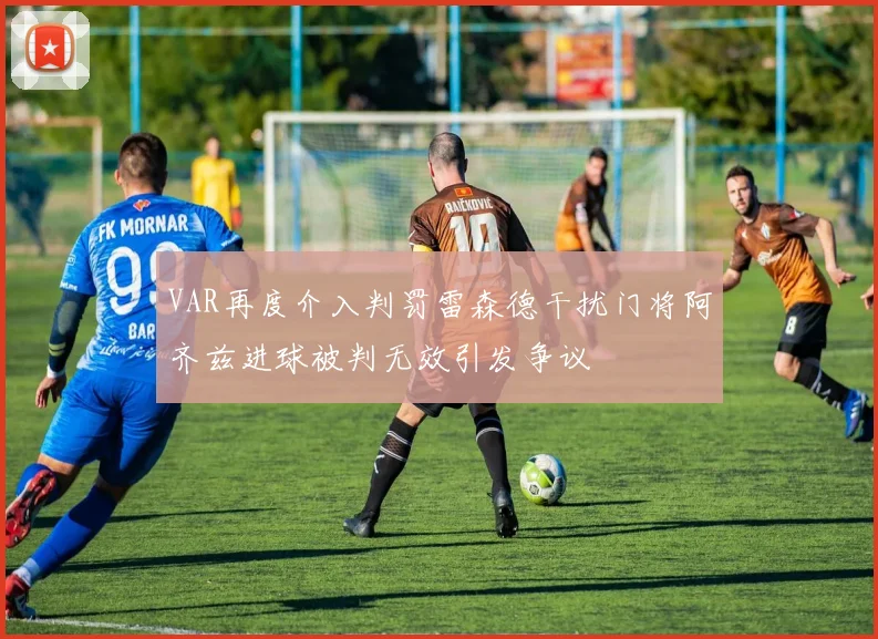 VAR再度介入判罚雷森德干扰门将阿齐兹进球被判无效引发争议