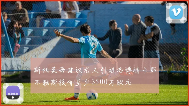 斯帕莱蒂建议尤文引进洛博特卡那不勒斯报价至少3500万欧元